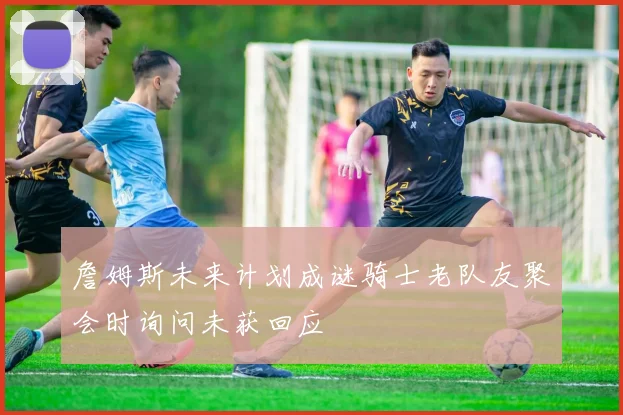 詹姆斯未来计划成谜骑士老队友聚会时询问未获回应