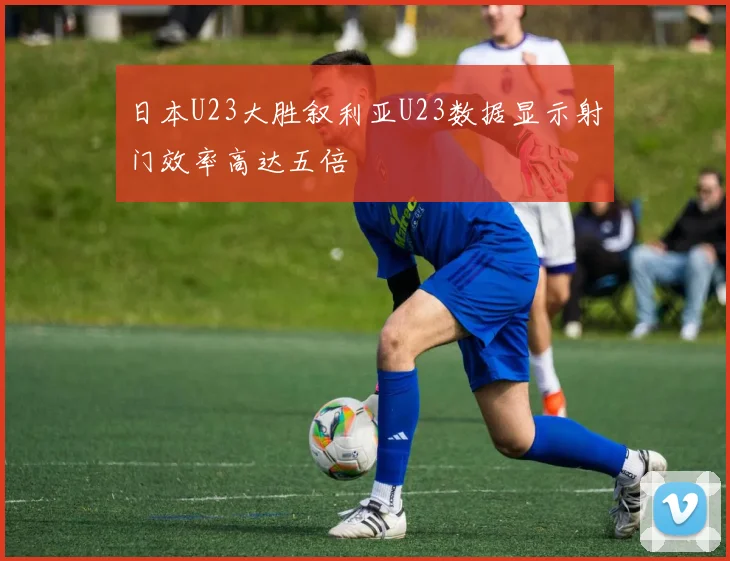日本U23大胜叙利亚U23数据显示射门效率高达五倍