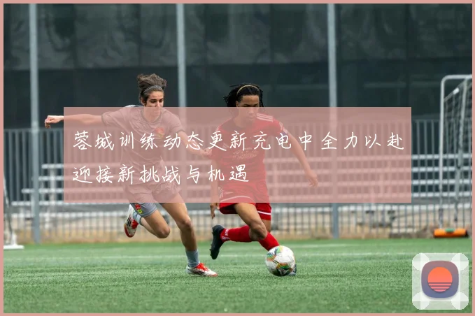 蓉城训练动态更新充电中全力以赴迎接新挑战与机遇
