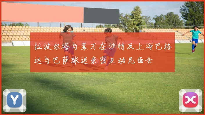 拉波尔塔与莱万在沙特及上海巴格达与巴萨球迷亲密互动见面会