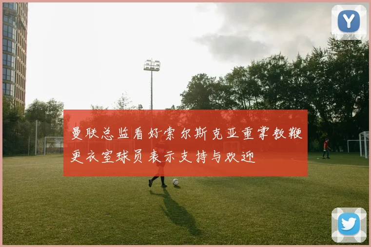 曼联总监看好索尔斯克亚重掌教鞭更衣室球员表示支持与欢迎