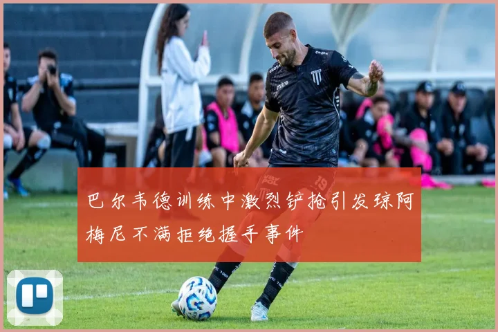 巴尔韦德训练中激烈铲抢引发琼阿梅尼不满拒绝握手事件