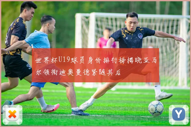 世界杯U19球员身价排行榜揭晓亚马尔领衔迪奥曼德紧随其后