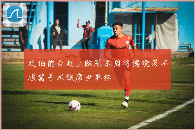 廷伯能否赶上欧冠本周将揭晓若不顺需手术缺席世界杯