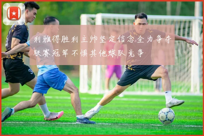 利雅得胜利主帅坚定信念全力争夺联赛冠军不惧其他球队竞争