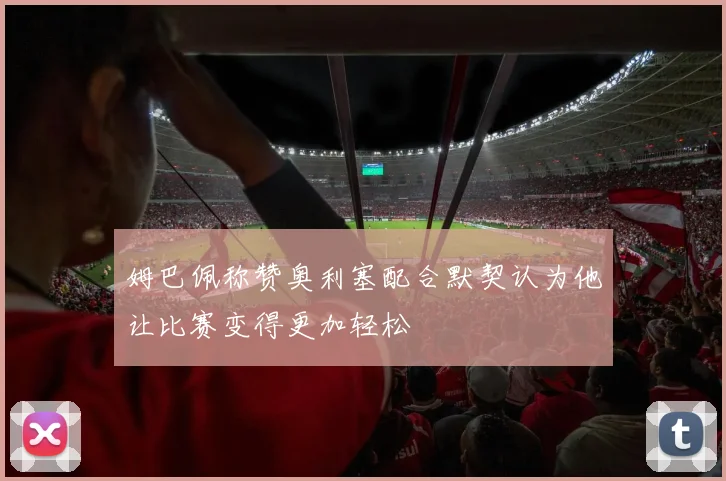 姆巴佩称赞奥利塞配合默契认为他让比赛变得更加轻松