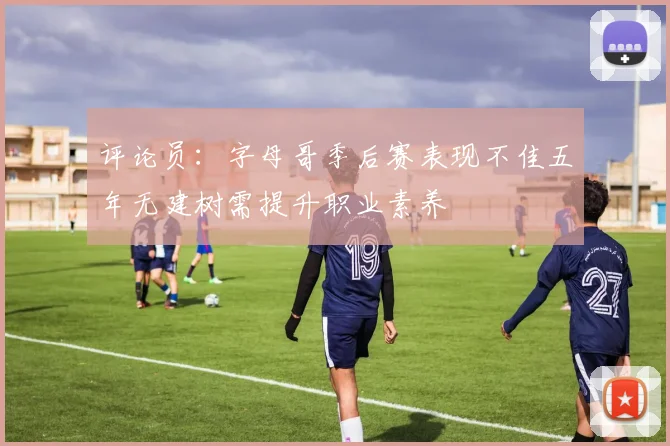 评论员：字母哥季后赛表现不佳五年无建树需提升职业素养