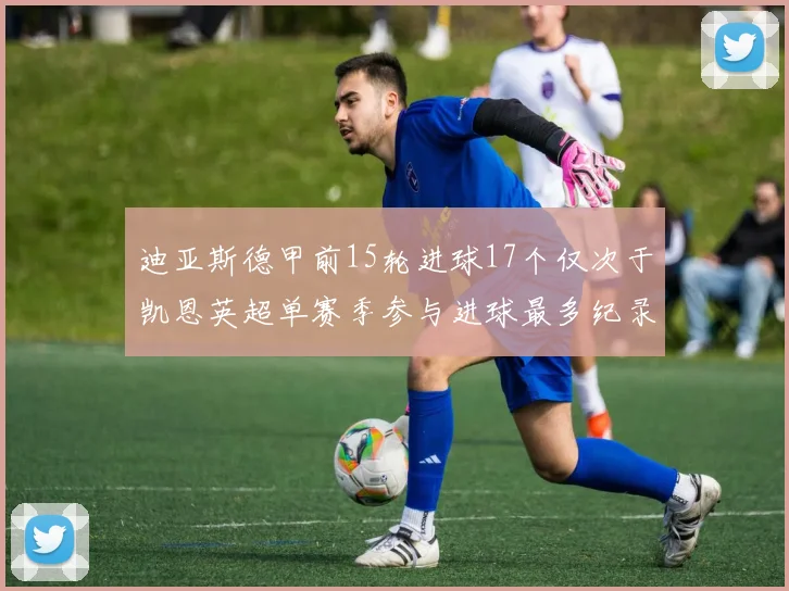 迪亚斯德甲前15轮进球17个仅次于凯恩英超单赛季参与进球最多纪录为18个