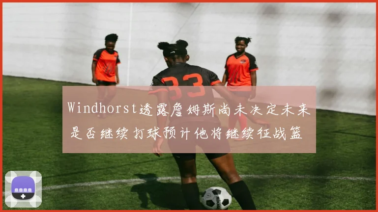 Windhorst透露詹姆斯尚未决定未来是否继续打球预计他将继续征战篮球赛场