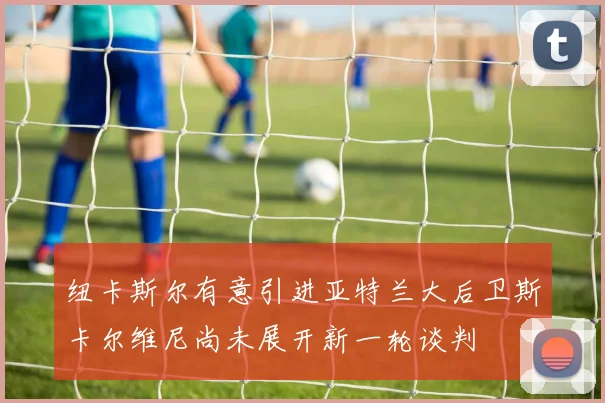 纽卡斯尔有意引进亚特兰大后卫斯卡尔维尼尚未展开新一轮谈判
