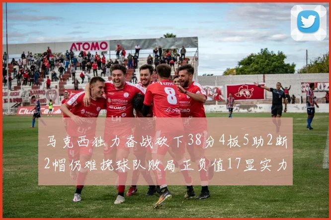 马克西独力奋战砍下38分4板5助2断2帽仍难挽球队败局正负值17显实力