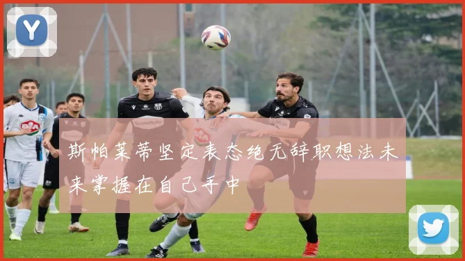 斯帕莱蒂坚定表态绝无辞职想法未来掌握在自己手中
