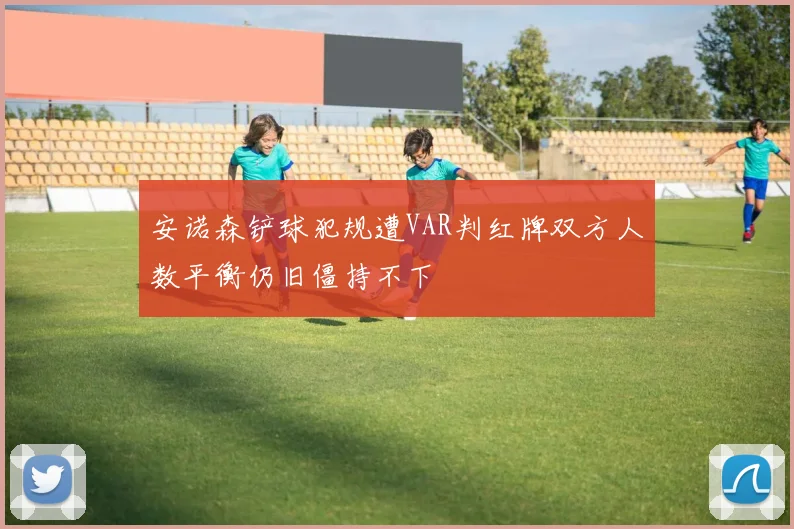 安诺森铲球犯规遭VAR判红牌双方人数平衡仍旧僵持不下