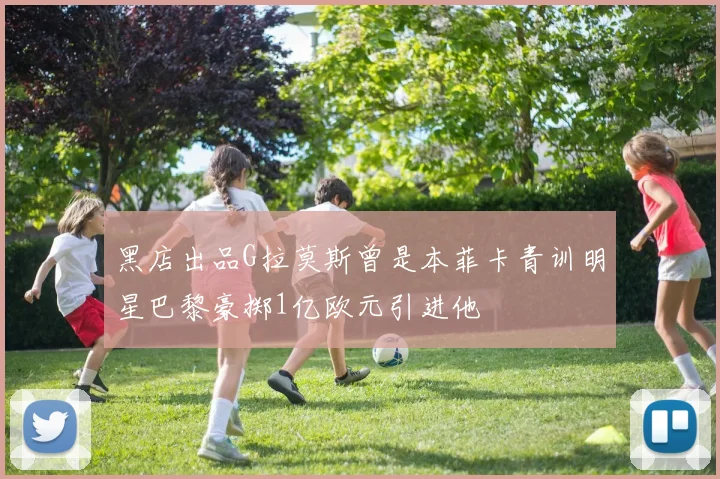 黑店出品G拉莫斯曾是本菲卡青训明星巴黎豪掷1亿欧元引进他