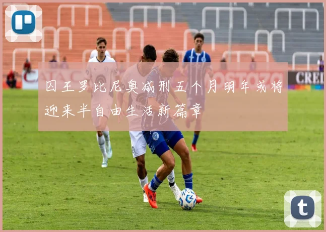 囚王罗比尼奥减刑五个月明年或将迎来半自由生活新篇章