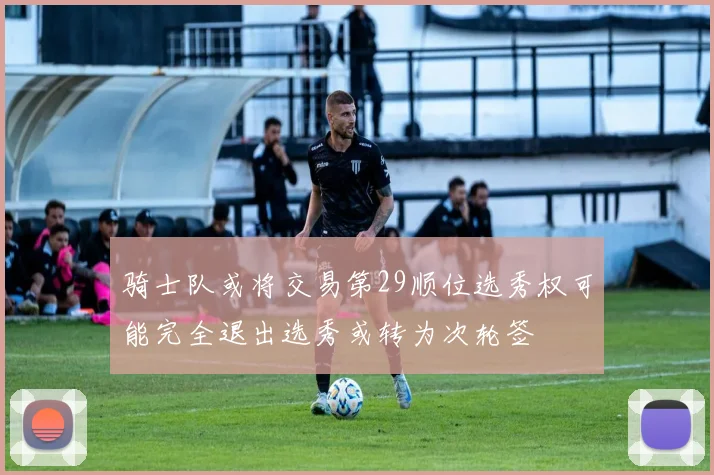 骑士队或将交易第29顺位选秀权可能完全退出选秀或转为次轮签