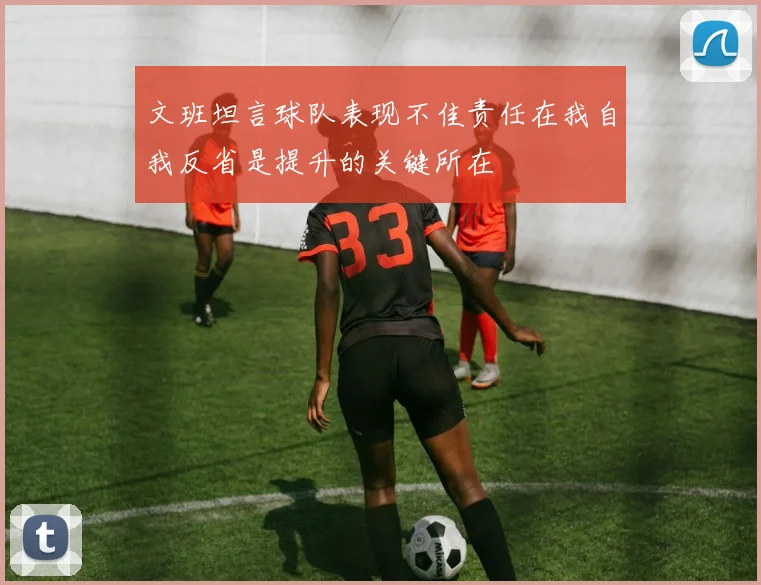 文班坦言球队表现不佳责任在我自我反省是提升的关键所在