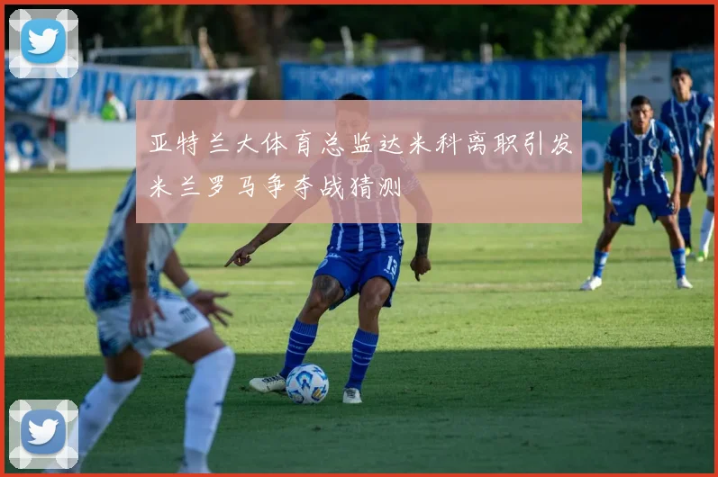 亚特兰大体育总监达米科离职引发米兰罗马争夺战猜测