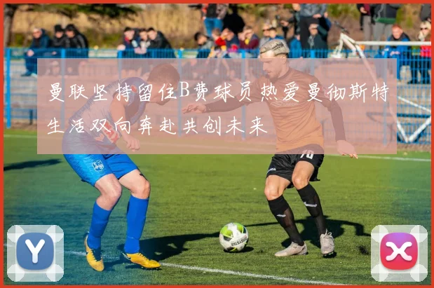 曼联坚持留住B费球员热爱曼彻斯特生活双向奔赴共创未来