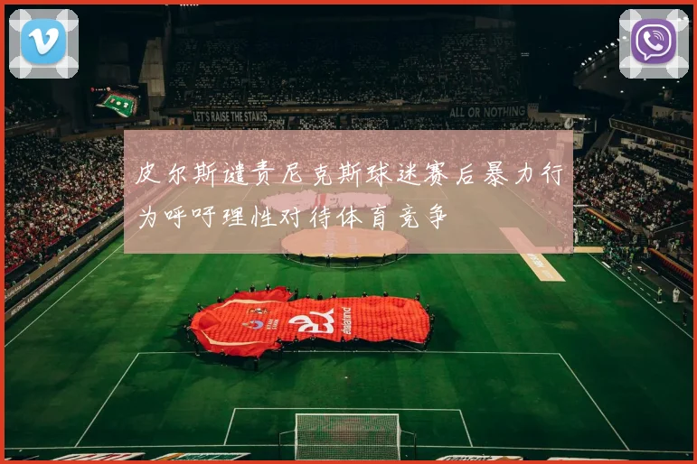 皮尔斯谴责尼克斯球迷赛后暴力行为呼吁理性对待体育竞争